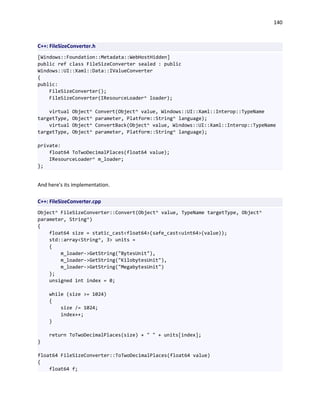 140
C++: FileSizeConverter.h
[Windows::Foundation::Metadata::WebHostHidden]
public ref class FileSizeConverter sealed : public
Windows::UI::Xaml::Data::IValueConverter
{
public:
FileSizeConverter();
FileSizeConverter(IResourceLoader^ loader);
virtual Object^ Convert(Object^ value, Windows::UI::Xaml::Interop::TypeName
targetType, Object^ parameter, Platform::String^ language);
virtual Object^ ConvertBack(Object^ value, Windows::UI::Xaml::Interop::TypeName
targetType, Object^ parameter, Platform::String^ language);
private:
float64 ToTwoDecimalPlaces(float64 value);
IResourceLoader^ m_loader;
};
And here's its implementation.
C++: FileSizeConverter.cpp
Object^ FileSizeConverter::Convert(Object^ value, TypeName targetType, Object^
parameter, String^)
{
float64 size = static_cast<float64>(safe_cast<uint64>(value));
std::array<String^, 3> units =
{
m_loader->GetString("BytesUnit"),
m_loader->GetString("KilobytesUnit"),
m_loader->GetString("MegabytesUnit")
};
unsigned int index = 0;
while (size >= 1024)
{
size /= 1024;
index++;
}
return ToTwoDecimalPlaces(size) + " " + units[index];
}
float64 FileSizeConverter::ToTwoDecimalPlaces(float64 value)
{
float64 f;
 