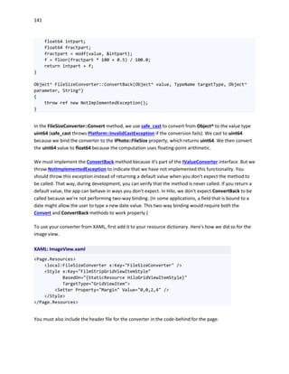 141
float64 intpart;
float64 fractpart;
fractpart = modf(value, &intpart);
f = floor(fractpart * 100 + 0.5) / 100.0;
return intpart + f;
}
Object^ FileSizeConverter::ConvertBack(Object^ value, TypeName targetType, Object^
parameter, String^)
{
throw ref new NotImplementedException();
}
In the FileSizeConverter::Convert method, we use safe_cast to convert from Object^ to the value type
uint64 (safe_cast throws Platform::InvalidCastException if the conversion fails). We cast to uint64
because we bind the converter to the IPhoto::FileSize property, which returns uint64. We then convert
the uint64 value to float64 because the computation uses floating-point arithmetic.
We must implement the ConvertBack method because it's part of the IValueConverter interface. But we
throw NotImplementedException to indicate that we have not implemented this functionality. You
should throw this exception instead of returning a default value when you don't expect the method to
be called. That way, during development, you can verify that the method is never called. If you return a
default value, the app can behave in ways you don't expect. In Hilo, we don't expect ConvertBack to be
called because we're not performing two-way binding. (In some applications, a field that is bound to a
date might allow the user to type a new date value. This two-way binding would require both the
Convert and ConvertBack methods to work properly.)
To use your converter from XAML, first add it to your resource dictionary. Here's how we did so for the
image view.
XAML: ImageView.xaml
<Page.Resources>
<local:FileSizeConverter x:Key="FileSizeConverter" />
<Style x:Key="FilmStripGridViewItemStyle"
BasedOn="{StaticResource HiloGridViewItemStyle}"
TargetType="GridViewItem">
<Setter Property="Margin" Value="0,0,2,4" />
</Style>
</Page.Resources>
You must also include the header file for the converter in the code-behind for the page.
 