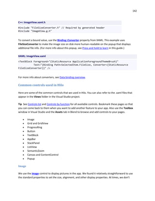 142
C++: ImageView.xaml.h
#include "FileSizeConverter.h" // Required by generated header
#include "ImageView.g.h"
To convert a bound value, use the Binding::Converter property from XAML. This example uses
FileSizeConverter to make the image size on disk more human-readable on the popup that displays
additional file info. (For more info about this popup, see Press and hold to learn in this guide.)
XAML: ImageView.xaml
<TextBlock Foreground="{StaticResource ApplicationForegroundThemeBrush}"
Text="{Binding Path=SelectedItem.FileSize, Converter={StaticResource
FileSizeConverter}}" />
For more info about converters, see Data binding overview.
Common controls used in Hilo
Here are some of the common controls that we used in Hilo. You can also refer to the .xaml files that
appear in the Views folder in the Visual Studio project.
Tip See Controls list and Controls by function for all available controls. Bookmark these pages so that
you can come back to them when you want to add another feature to your app. Also use the Toolbox
window in Visual Studio and the Assets tab in Blend to browse and add controls to your pages.
 Image
 Grid and GridView
 ProgressRing
 Button
 TextBlock
 AppBar
 StackPanel
 ListView
 SemanticZoom
 Canvas and ContentControl
 Popup
Image
We use the Image control to display pictures in the app. We found it relatively straightforward to use
the standard properties to set the size, alignment, and other display properties. At times, we don't
 