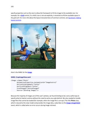 143
specify properties such as the size to allow the framework to fit the image to the available size. For
example, for a Grid control, if a child's size is not set explicitly, it stretches to fill the available space in
the grid cell. For more info about the layout characteristics of common controls, see Quickstart: Adding
layout controls.
Here's the XAML for the Image.
XAML: CropImageView.xaml
<Image x:Name="Photo"
AutomationProperties.AutomationId="ImageControl"
HorizontalAlignment="Center"
VerticalAlignment="Center"
SizeChanged="OnSizeChanged"
Source="{Binding Image}"/>
Because the majority of images are of the user's photos, we found binding to be a very useful way to
specify what to load at runtime without the need to write any code-behind. We also needed to handle
image files that cannot be loaded (for example, when the image file is corrupt.) The Hilo Photo class,
which is bound to the view model and provides the image data, subscribes to the Image::ImageFailed
event, which is called when an error occurs during image retrieval.
 