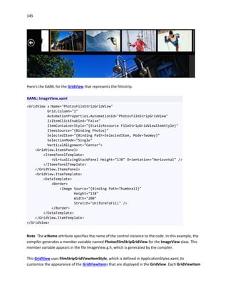 145
Here's the XAML for the GridView that represents the filmstrip.
XAML: ImageView.xaml
<GridView x:Name="PhotosFilmStripGridView"
Grid.Column="1"
AutomationProperties.AutomationId="PhotosFilmStripGridView"
IsItemClickEnabled="False"
ItemContainerStyle="{StaticResource FilmStripGridViewItemStyle}"
ItemsSource="{Binding Photos}"
SelectedItem="{Binding Path=SelectedItem, Mode=TwoWay}"
SelectionMode="Single"
VerticalAlignment="Center">
<GridView.ItemsPanel>
<ItemsPanelTemplate>
<VirtualizingStackPanel Height="138" Orientation="Horizontal" />
</ItemsPanelTemplate>
</GridView.ItemsPanel>
<GridView.ItemTemplate>
<DataTemplate>
<Border>
<Image Source="{Binding Path=Thumbnail}"
Height="138"
Width="200"
Stretch="UniformToFill" />
</Border>
</DataTemplate>
</GridView.ItemTemplate>
</GridView>
Note The x:Name attribute specifies the name of the control instance to the code. In this example, the
compiler generates a member variable named PhotosFilmStripGridView for the ImageView class. This
member variable appears in the file ImageView.g.h, which is generated by the compiler.
This GridView uses FilmStripGridViewItemStyle, which is defined in ApplicationStyles.xaml, to
customize the appearance of the GridViewItems that are displayed in the GridView. Each GridViewItem
 