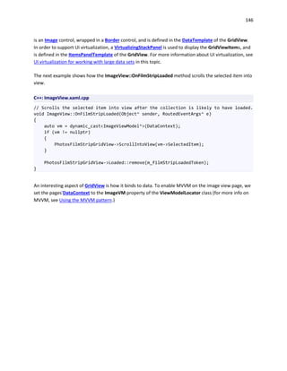 146
is an Image control, wrapped in a Border control, and is defined in the DataTemplate of the GridView.
In order to support UI virtualization, a VirtualizingStackPanel is used to display the GridViewItems, and
is defined in the ItemsPanelTemplate of the GridView. For more information about UI virtualization, see
UI virtualization for working with large data sets in this topic.
The next example shows how the ImageView::OnFilmStripLoaded method scrolls the selected item into
view.
C++: ImageView.xaml.cpp
// Scrolls the selected item into view after the collection is likely to have loaded.
void ImageView::OnFilmStripLoaded(Object^ sender, RoutedEventArgs^ e)
{
auto vm = dynamic_cast<ImageViewModel^>(DataContext);
if (vm != nullptr)
{
PhotosFilmStripGridView->ScrollIntoView(vm->SelectedItem);
}
PhotosFilmStripGridView->Loaded::remove(m_filmStripLoadedToken);
}
An interesting aspect of GridView is how it binds to data. To enable MVVM on the image view page, we
set the pages'DataContext to the ImageVM property of the ViewModelLocator class (for more info on
MVVM, see Using the MVVM pattern.)
 