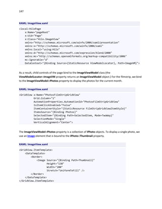 147
XAML: ImageView.xaml
<local:HiloPage
x:Name="pageRoot"
x:Uid="Page"
x:Class="Hilo.ImageView"
xmlns="http://schemas.microsoft.com/winfx/2006/xaml/presentation"
xmlns:x="http://schemas.microsoft.com/winfx/2006/xaml"
xmlns:local="using:Hilo"
xmlns:d="http://schemas.microsoft.com/expression/blend/2008"
xmlns:mc="http://schemas.openxmlformats.org/markup-compatibility/2006"
mc:Ignorable="d"
DataContext="{Binding Source={StaticResource ViewModelLocator}, Path=ImageVM}">
As a result, child controls of the page bind to the ImageViewModel class (the
ViewModelLocator::ImageVM property returns an ImageViewModel object.) For the filmstrip, we bind
to the ImageViewModel::Photos property to display the photos for the current month.
XAML: ImageView.xaml
<GridView x:Name="PhotosFilmStripGridView"
Grid.Column="1"
AutomationProperties.AutomationId="PhotosFilmStripGridView"
IsItemClickEnabled="False"
ItemContainerStyle="{StaticResource FilmStripGridViewItemStyle}"
ItemsSource="{Binding Photos}"
SelectedItem="{Binding Path=SelectedItem, Mode=TwoWay}"
SelectionMode="Single"
VerticalAlignment="Center">
The ImageViewModel::Photos property is a collection of IPhoto objects. To display a single photo, we
use an Image element that is bound to the IPhoto::Thumbnail property.
XAML: ImageView.xaml
<GridView.ItemTemplate>
<DataTemplate>
<Border>
<Image Source="{Binding Path=Thumbnail}"
Height="138"
Width="200"
Stretch="UniformToFill" />
</Border>
</DataTemplate>
</GridView.ItemTemplate>
 