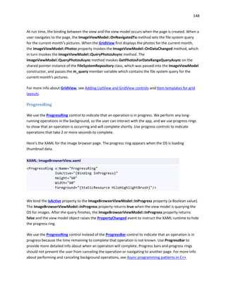 148
At run time, the binding between the view and the view model occurs when the page is created. When a
user navigates to the page, the ImageViewModel::OnNavigatedTo method sets the file system query
for the current month's pictures. When the GridView first displays the photos for the current month,
the ImageViewModel::Photos property invokes the ImageViewModel::OnDataChanged method, which
in turn invokes the ImageViewModel::QueryPhotosAsync method. The
ImageViewModel::QueryPhotosAsync method invokes GetPhotosForDateRangeQueryAsync on the
shared pointer instance of the FileSystemRepository class, which was passed into the ImageViewModel
constructor, and passes the m_query member variable which contains the file system query for the
current month's pictures.
For more info about GridView, see Adding ListView and GridView controls and Item templates for grid
layouts.
ProgressRing
We use the ProgressRing control to indicate that an operation is in progress. We perform any long-
running operations in the background, so the user can interact with the app, and we use progress rings
to show that an operation is occurring and will complete shortly. Use progress controls to indicate
operations that take 2 or more seconds to complete.
Here's the XAML for the image browser page. The progress ring appears when the OS is loading
thumbnail data.
XAML: ImageBrowserView.xaml
<ProgressRing x:Name="ProgressRing"
IsActive="{Binding InProgress}"
Height="60"
Width="60"
Foreground="{StaticResource HiloHighlightBrush}"/>
We bind the IsActive property to the ImageBrowserViewModel::InProgress property (a Boolean value).
The ImageBrowserViewModel::InProgress property returns true when the view model is querying the
OS for images. After the query finishes, the ImageBrowserViewModel::InProgress property returns
false and the view model object raises the PropertyChanged event to instruct the XAML runtime to hide
the progress ring.
We use the ProgressRing control instead of the ProgressBar control to indicate that an operation is in
progress because the time remaining to complete that operation is not known. Use ProgressBar to
provide more detailed info about when an operation will complete. Progress bars and progress rings
should not prevent the user from canceling the operation or navigating to another page. For more info
about performing and canceling background operations, see Async programming patterns in C++.
 