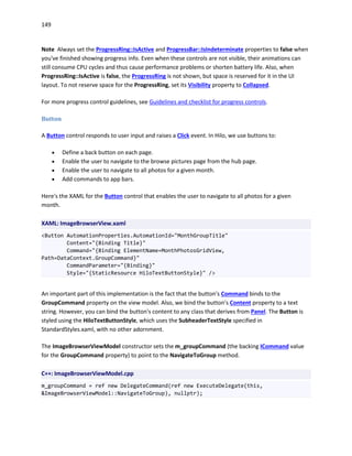 149
Note Always set the ProgressRing::IsActive and ProgressBar::IsIndeterminate properties to false when
you've finished showing progress info. Even when these controls are not visible, their animations can
still consume CPU cycles and thus cause performance problems or shorten battery life. Also, when
ProgressRing::IsActive is false, the ProgressRing is not shown, but space is reserved for it in the UI
layout. To not reserve space for the ProgressRing, set its Visibility property to Collapsed.
For more progress control guidelines, see Guidelines and checklist for progress controls.
Button
A Button control responds to user input and raises a Click event. In Hilo, we use buttons to:
 Define a back button on each page.
 Enable the user to navigate to the browse pictures page from the hub page.
 Enable the user to navigate to all photos for a given month.
 Add commands to app bars.
Here's the XAML for the Button control that enables the user to navigate to all photos for a given
month.
XAML: ImageBrowserView.xaml
<Button AutomationProperties.AutomationId="MonthGroupTitle"
Content="{Binding Title}"
Command="{Binding ElementName=MonthPhotosGridView,
Path=DataContext.GroupCommand}"
CommandParameter="{Binding}"
Style="{StaticResource HiloTextButtonStyle}" />
An important part of this implementation is the fact that the button's Command binds to the
GroupCommand property on the view model. Also, we bind the button's Content property to a text
string. However, you can bind the button's content to any class that derives from Panel. The Button is
styled using the HiloTextButtonStyle, which uses the SubheaderTextStyle specified in
StandardStyles.xaml, with no other adornment.
The ImageBrowserViewModel constructor sets the m_groupCommand (the backing ICommand value
for the GroupCommand property) to point to the NavigateToGroup method.
C++: ImageBrowserViewModel.cpp
m_groupCommand = ref new DelegateCommand(ref new ExecuteDelegate(this,
&ImageBrowserViewModel::NavigateToGroup), nullptr);
 