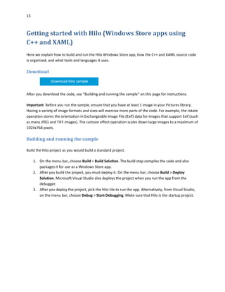 15
Getting started with Hilo (Windows Store apps using
C++ and XAML)
Here we explain how to build and run the Hilo Windows Store app, how the C++ and XAML source code
is organized, and what tools and languages it uses.
Download
After you download the code, see "Building and running the sample" on this page for instructions.
Important Before you run the sample, ensure that you have at least 1 image in your Pictures library.
Having a variety of image formats and sizes will exercise more parts of the code. For example, the rotate
operation stores the orientation in Exchangeable Image File (Exif) data for images that support Exif (such
as many JPEG and TIFF images). The cartoon effect operation scales down large images to a maximum of
1024x768 pixels.
Building and running the sample
Build the Hilo project as you would build a standard project.
1. On the menu bar, choose Build > Build Solution. The build step compiles the code and also
packages it for use as a Windows Store app.
2. After you build the project, you must deploy it. On the menu bar, choose Build > Deploy
Solution. Microsoft Visual Studio also deploys the project when you run the app from the
debugger.
3. After you deploy the project, pick the Hilo tile to run the app. Alternatively, from Visual Studio,
on the menu bar, choose Debug > Start Debugging. Make sure that Hilo is the startup project.
 