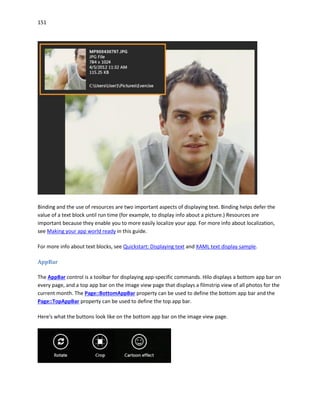 151
Binding and the use of resources are two important aspects of displaying text. Binding helps defer the
value of a text block until run time (for example, to display info about a picture.) Resources are
important because they enable you to more easily localize your app. For more info about localization,
see Making your app world ready in this guide.
For more info about text blocks, see Quickstart: Displaying text and XAML text display sample.
AppBar
The AppBar control is a toolbar for displaying app-specific commands. Hilo displays a bottom app bar on
every page, and a top app bar on the image view page that displays a filmstrip view of all photos for the
current month. The Page::BottomAppBar property can be used to define the bottom app bar and the
Page::TopAppBar property can be used to define the top app bar.
Here's what the buttons look like on the bottom app bar on the image view page.
 