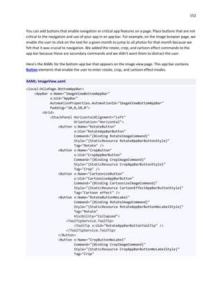 152
You can add buttons that enable navigation or critical app features on a page. Place buttons that are not
critical to the navigation and use of your app in an app bar. For example, on the image browser page, we
enable the user to click on the text for a given month to jump to all photos for that month because we
felt that it was crucial to navigation. We added the rotate, crop, and cartoon effect commands to the
app bar because these are secondary commands and we didn't want them to distract the user.
Here's the XAML for the bottom app bar that appears on the image view page. This app bar contains
Button elements that enable the user to enter rotate, crop, and cartoon effect modes.
XAML: ImageView.xaml
<local:HiloPage.BottomAppBar>
<AppBar x:Name="ImageViewBottomAppBar"
x:Uid="AppBar"
AutomationProperties.AutomationId="ImageViewBottomAppBar"
Padding="10,0,10,0">
<Grid>
<StackPanel HorizontalAlignment="Left"
Orientation="Horizontal">
<Button x:Name="RotateButton"
x:Uid="RotateAppBarButton"
Command="{Binding RotateImageCommand}"
Style="{StaticResource RotateAppBarButtonStyle}"
Tag="Rotate" />
<Button x:Name="CropButton"
x:Uid="CropAppBarButton"
Command="{Binding CropImageCommand}"
Style="{StaticResource CropAppBarButtonStyle}"
Tag="Crop" />
<Button x:Name="CartoonizeButton"
x:Uid="CartoonizeAppBarButton"
Command="{Binding CartoonizeImageCommand}"
Style="{StaticResource CartoonEffectAppBarButtonStyle}"
Tag="Cartoon effect" />
<Button x:Name="RotateButtonNoLabel"
Command="{Binding RotateImageCommand}"
Style="{StaticResource RotateAppBarButtonNoLabelStyle}"
Tag="Rotate"
Visibility="Collapsed">
<ToolTipService.ToolTip>
<ToolTip x:Uid="RotateAppBarButtonToolTip" />
</ToolTipService.ToolTip>
</Button>
<Button x:Name="CropButtonNoLabel"
Command="{Binding CropImageCommand}"
Style="{StaticResource CropAppBarButtonNoLabelStyle}"
Tag="Crop"
 