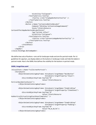 153
Visibility="Collapsed">
<ToolTipService.ToolTip>
<ToolTip x:Uid="CropAppBarButtonToolTip" />
</ToolTipService.ToolTip>
</Button>
<Button x:Name="CartoonizeButtonNoLabel"
Command="{Binding CartoonizeImageCommand}"
Style="{StaticResource
CartoonEffectAppBarButtonNoLabelStyle}"
Tag="Cartoon effect"
Visibility="Collapsed">
<ToolTipService.ToolTip>
<ToolTip x:Uid="CartoonizeAppBarButtonToolTip" />
</ToolTipService.ToolTip>
</Button>
</StackPanel>
</Grid>
</AppBar>
</local:HiloPage.BottomAppBar>
We define two sets of buttons—one set for landscape mode and one for portrait mode. Per UI
guidelines for app bars, we display labels on the buttons in landscape mode and hide the labels in
portrait mode. Here's the XAML that defines the visibility for the buttons in portrait mode.
XAML: ImageView.xaml
<VisualState x:Name="FullScreenPortrait">
<Storyboard>
<ObjectAnimationUsingKeyFrames Storyboard.TargetName="BackButton"
Storyboard.TargetProperty="Style">
<DiscreteObjectKeyFrame KeyTime="0"
Value="{StaticResource
PortraitBackButtonStyle}"/>
</ObjectAnimationUsingKeyFrames>
<ObjectAnimationUsingKeyFrames Storyboard.TargetName="ItemGridView"
Storyboard.TargetProperty="ItemsPanel">
<DiscreteObjectKeyFrame KeyTime="0"
Value="{StaticResource
HubVerticalVirtualizingStackPanelTemplate}" />
</ObjectAnimationUsingKeyFrames>
<ObjectAnimationUsingKeyFrames Storyboard.TargetName="ItemGridView"
Storyboard.TargetProperty="Padding">
<DiscreteObjectKeyFrame KeyTime="0"
Value="96,0,10,56"/>
</ObjectAnimationUsingKeyFrames>
 