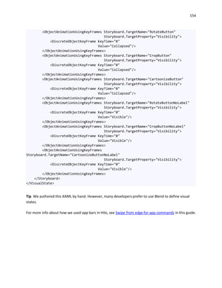 154
<ObjectAnimationUsingKeyFrames Storyboard.TargetName="RotateButton"
Storyboard.TargetProperty="Visibility">
<DiscreteObjectKeyFrame KeyTime="0"
Value="Collapsed"/>
</ObjectAnimationUsingKeyFrames>
<ObjectAnimationUsingKeyFrames Storyboard.TargetName="CropButton"
Storyboard.TargetProperty="Visibility">
<DiscreteObjectKeyFrame KeyTime="0"
Value="Collapsed"/>
</ObjectAnimationUsingKeyFrames>
<ObjectAnimationUsingKeyFrames Storyboard.TargetName="CartoonizeButton"
Storyboard.TargetProperty="Visibility">
<DiscreteObjectKeyFrame KeyTime="0"
Value="Collapsed"/>
</ObjectAnimationUsingKeyFrames>
<ObjectAnimationUsingKeyFrames Storyboard.TargetName="RotateButtonNoLabel"
Storyboard.TargetProperty="Visibility">
<DiscreteObjectKeyFrame KeyTime="0"
Value="Visible"/>
</ObjectAnimationUsingKeyFrames>
<ObjectAnimationUsingKeyFrames Storyboard.TargetName="CropButtonNoLabel"
Storyboard.TargetProperty="Visibility">
<DiscreteObjectKeyFrame KeyTime="0"
Value="Visible"/>
</ObjectAnimationUsingKeyFrames>
<ObjectAnimationUsingKeyFrames
Storyboard.TargetName="CartoonizeButtonNoLabel"
Storyboard.TargetProperty="Visibility">
<DiscreteObjectKeyFrame KeyTime="0"
Value="Visible"/>
</ObjectAnimationUsingKeyFrames>
</Storyboard>
</VisualState>
Tip We authored this XAML by hand. However, many developers prefer to use Blend to define visual
states.
For more info about how we used app bars in Hilo, see Swipe from edge for app commands in this guide.
 