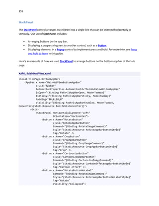 155
StackPanel
The StackPanel control arranges its children into a single line that can be oriented horizontally or
vertically. Our use of StackPanel includes:
 Arranging buttons on the app bar.
 Displaying a progress ring next to another control, such as a Button.
 Displaying elements in a Popup control to implement press and hold. For more info, see Press
and hold to learn in this guide.
Here's an example of how we used StackPanel to arrange buttons on the bottom app bar of the hub
page.
XAML: MainHubView.xaml
<local:HiloPage.BottomAppBar>
<AppBar x:Name="MainHubViewBottomAppBar"
x:Uid="AppBar"
AutomationProperties.AutomationId="MainHubViewBottomAppBar"
IsOpen="{Binding Path=IsAppBarOpen, Mode=TwoWay}"
IsSticky="{Binding Path=IsAppBarSticky, Mode=TwoWay}"
Padding="10,0,10,0"
Visibility="{Binding Path=IsAppBarEnabled, Mode=TwoWay,
Converter={StaticResource BoolToVisConverter}}">
<Grid>
<StackPanel HorizontalAlignment="Left"
Orientation="Horizontal">
<Button x:Name="RotateButton"
x:Uid="RotateAppBarButton"
Command="{Binding RotateImageCommand}"
Style="{StaticResource RotateAppBarButtonStyle}"
Tag="Rotate" />
<Button x:Name="CropButton"
x:Uid="CropAppBarButton"
Command="{Binding CropImageCommand}"
Style="{StaticResource CropAppBarButtonStyle}"
Tag="Crop" />
<Button x:Name="CartoonizeButton"
x:Uid="CartoonizeAppBarButton"
Command="{Binding CartoonizeImageCommand}"
Style="{StaticResource CartoonEffectAppBarButtonStyle}"
Tag="Cartoon effect" />
<Button x:Name="RotateButtonNoLabel"
Command="{Binding RotateImageCommand}"
Style="{StaticResource RotateAppBarButtonNoLabelStyle}"
Tag="Rotate"
Visibility="Collapsed">
 