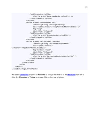 156
<ToolTipService.ToolTip>
<ToolTip x:Uid="RotateAppBarButtonToolTip" />
</ToolTipService.ToolTip>
</Button>
<Button x:Name="CropButtonNoLabel"
Command="{Binding CropImageCommand}"
Style="{StaticResource CropAppBarButtonNoLabelStyle}"
Tag="Crop"
Visibility="Collapsed">
<ToolTipService.ToolTip>
<ToolTip x:Uid="CropAppBarButtonToolTip" />
</ToolTipService.ToolTip>
</Button>
<Button x:Name="CartoonizeButtonNoLabel"
Command="{Binding CartoonizeImageCommand}"
Style="{StaticResource
CartoonEffectAppBarButtonNoLabelStyle}"
Tag="Cartoon effect"
Visibility="Collapsed">
<ToolTipService.ToolTip>
<ToolTip x:Uid="CartoonizeAppBarButtonToolTip" />
</ToolTipService.ToolTip>
</Button>
</StackPanel>
</Grid>
</AppBar>
</local:HiloPage.BottomAppBar>
We set the Orientation property to Horizontal to arrange the children of the StackPanel from left to
right. Set Orientation to Vertical to arrange children from top to bottom.
 