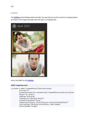 157
ListView
The ListView control displays data vertically. One way that we use this control is to display photos
vertically on the image view page when the app is in snapped view.
Here's the XAML for the ListView.
XAML: ImageView.xaml
<ListView x:Name="SnappedPhotosFilmStripListView"
Grid.Row="1"
AutomationProperties.AutomationId="SnappedPhotosFilmStripListView"
Margin="0,-10,0,0"
Padding="10,0,0,60"
ItemsSource="{Binding Photos}"
IsItemClickEnabled="False"
ItemContainerStyle="{StaticResource HiloListViewItemStyle}"
SelectedItem="{Binding SelectedItem, Mode=TwoWay}"
SelectionMode="Single"
 