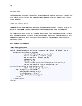159
SemanticZoom
The SemanticZoom control lets the user zoom between two views of a collection of items. For more info
about how we use this control to help navigate between large sets of pictures, see Pinch and stretch to
zoom in this guide.
Canvas and ContentControl
The Canvas control supports absolute positioning of child elements relative to the top left corner of the
canvas. We used Canvas to control the position of the rectangle that you adjust to crop a photo.
Tip Use a dynamic layout control, such as a Grid, when you don't need absolute positioning. A dynamic
layout adapts automatically to different screen resolutions and orientations. Fixed layout controls, such
as Canvas enable greater control, but you must manually update the layout when the orientation or
page layout changes.
Here's the XAML for the Canvas.
XAML: CropImageView.xaml
<Canvas x:Name="CropCanvas" HorizontalAlignment="Left" VerticalAlignment="Top">
<ContentControl x:Name="CropOverlay"
Canvas.Left="{Binding CropOverlayLeft}"
Canvas.Top="{Binding CropOverlayTop}"
Height="{Binding CropOverlayHeight}"
MinHeight="100"
MinWidth="100"
Template="{StaticResource HiloCroppingOverlayTemplate}"
Visibility="{Binding Path=IsCropOverlayVisible,
Converter={StaticResource BoolToVisConverter}}"
Width="{Binding CropOverlayWidth}">
<Grid Background="Transparent"
HorizontalAlignment="Stretch"
VerticalAlignment="Stretch"
Tapped="OnCropRectangleTapped">
</Grid>
</ContentControl>
</Canvas>
 