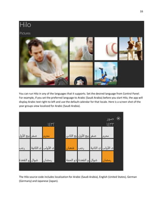 16
You can run Hilo in any of the languages that it supports. Set the desired language from Control Panel.
For example, if you set the preferred language to Arabic (Saudi Arabia) before you start Hilo, the app will
display Arabic text right-to-left and use the default calendar for that locale. Here is a screen shot of the
year groups view localized for Arabic (Saudi Arabia).
The Hilo source code includes localization for Arabic (Saudi Arabia), English (United States), German
(Germany) and Japanese (Japan).
 