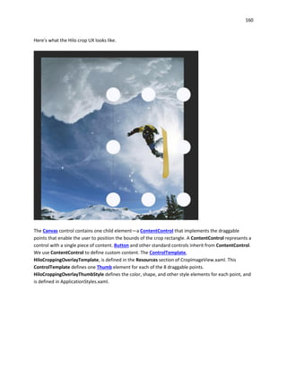 160
Here's what the Hilo crop UX looks like.
The Canvas control contains one child element—a ContentControl that implements the draggable
points that enable the user to position the bounds of the crop rectangle. A ContentControl represents a
control with a single piece of content. Button and other standard controls inherit from ContentControl.
We use ContentControl to define custom content. The ControlTemplate,
HiloCroppingOverlayTemplate, is defined in the Resources section of CropImageView.xaml. This
ControlTemplate defines one Thumb element for each of the 8 draggable points.
HiloCroppingOverlayThumbStyle defines the color, shape, and other style elements for each point, and
is defined in ApplicationStyles.xaml.
 