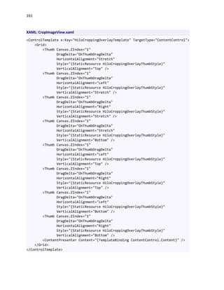161
XAML: CropImageView.xaml
<ControlTemplate x:Key="HiloCroppingOverlayTemplate" TargetType="ContentControl">
<Grid>
<Thumb Canvas.ZIndex="1"
DragDelta="OnThumbDragDelta"
HorizontalAlignment="Stretch"
Style="{StaticResource HiloCroppingOverlayThumbStyle}"
VerticalAlignment="Top" />
<Thumb Canvas.ZIndex="1"
DragDelta="OnThumbDragDelta"
HorizontalAlignment="Left"
Style="{StaticResource HiloCroppingOverlayThumbStyle}"
VerticalAlignment="Stretch" />
<Thumb Canvas.ZIndex="1"
DragDelta="OnThumbDragDelta"
HorizontalAlignment="Right"
Style="{StaticResource HiloCroppingOverlayThumbStyle}"
VerticalAlignment="Stretch" />
<Thumb Canvas.ZIndex="1"
DragDelta="OnThumbDragDelta"
HorizontalAlignment="Stretch"
Style="{StaticResource HiloCroppingOverlayThumbStyle}"
VerticalAlignment="Bottom" />
<Thumb Canvas.ZIndex="1"
DragDelta="OnThumbDragDelta"
HorizontalAlignment="Left"
Style="{StaticResource HiloCroppingOverlayThumbStyle}"
VerticalAlignment="Top" />
<Thumb Canvas.ZIndex="1"
DragDelta="OnThumbDragDelta"
HorizontalAlignment="Right"
Style="{StaticResource HiloCroppingOverlayThumbStyle}"
VerticalAlignment="Top" />
<Thumb Canvas.ZIndex="1"
DragDelta="OnThumbDragDelta"
HorizontalAlignment="Left"
Style="{StaticResource HiloCroppingOverlayThumbStyle}"
VerticalAlignment="Bottom" />
<Thumb Canvas.ZIndex="1"
DragDelta="OnThumbDragDelta"
HorizontalAlignment="Right"
Style="{StaticResource HiloCroppingOverlayThumbStyle}"
VerticalAlignment="Bottom" />
<ContentPresenter Content="{TemplateBinding ContentControl.Content}" />
</Grid>
</ControlTemplate>
 