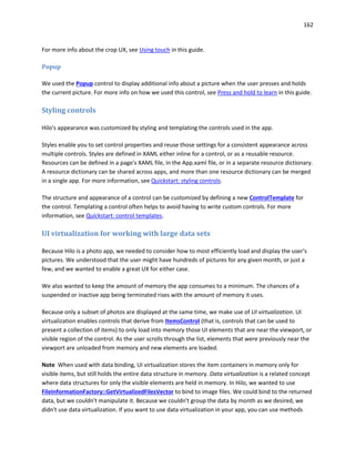 162
For more info about the crop UX, see Using touch in this guide.
Popup
We used the Popup control to display additional info about a picture when the user presses and holds
the current picture. For more info on how we used this control, see Press and hold to learn in this guide.
Styling controls
Hilo's appearance was customized by styling and templating the controls used in the app.
Styles enable you to set control properties and reuse those settings for a consistent appearance across
multiple controls. Styles are defined in XAML either inline for a control, or as a reusable resource.
Resources can be defined in a page's XAML file, in the App.xaml file, or in a separate resource dictionary.
A resource dictionary can be shared across apps, and more than one resource dictionary can be merged
in a single app. For more information, see Quickstart: styling controls.
The structure and appearance of a control can be customized by defining a new ControlTemplate for
the control. Templating a control often helps to avoid having to write custom controls. For more
information, see Quickstart: control templates.
UI virtualization for working with large data sets
Because Hilo is a photo app, we needed to consider how to most efficiently load and display the user's
pictures. We understood that the user might have hundreds of pictures for any given month, or just a
few, and we wanted to enable a great UX for either case.
We also wanted to keep the amount of memory the app consumes to a minimum. The chances of a
suspended or inactive app being terminated rises with the amount of memory it uses.
Because only a subset of photos are displayed at the same time, we make use of UI virtualization. UI
virtualization enables controls that derive from ItemsControl (that is, controls that can be used to
present a collection of items) to only load into memory those UI elements that are near the viewport, or
visible region of the control. As the user scrolls through the list, elements that were previously near the
viewport are unloaded from memory and new elements are loaded.
Note When used with data binding, UI virtualization stores the item containers in memory only for
visible items, but still holds the entire data structure in memory. Data virtualization is a related concept
where data structures for only the visible elements are held in memory. In Hilo, we wanted to use
FileInformationFactory::GetVirtualizedFilesVector to bind to image files. We could bind to the returned
data, but we couldn't manipulate it. Because we couldn't group the data by month as we desired, we
didn't use data virtualization. If you want to use data virtualization in your app, you can use methods
 