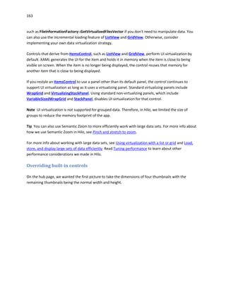 163
such as FileInformationFactory::GetVirtualizedFilesVector if you don't need to manipulate data. You
can also use the incremental loading feature of ListView and GridView. Otherwise, consider
implementing your own data virtualization strategy.
Controls that derive from ItemsControl, such as ListView and GridView, perform UI virtualization by
default. XAML generates the UI for the item and holds it in memory when the item is close to being
visible on screen. When the item is no longer being displayed, the control reuses that memory for
another item that is close to being displayed.
If you restyle an ItemsControl to use a panel other than its default panel, the control continues to
support UI virtualization as long as it uses a virtualizing panel. Standard virtualizing panels include
WrapGrid and VirtualizingStackPanel. Using standard non-virtualizing panels, which include
VariableSizedWrapGrid and StackPanel, disables UI virtualization for that control.
Note UI virtualization is not supported for grouped data. Therefore, in Hilo, we limited the size of
groups to reduce the memory footprint of the app.
Tip You can also use Semantic Zoom to more efficiently work with large data sets. For more info about
how we use Semantic Zoom in Hilo, see Pinch and stretch to zoom.
For more info about working with large data sets, see Using virtualization with a list or grid and Load,
store, and display large sets of data efficiently. Read Tuning performance to learn about other
performance considerations we made in Hilo.
Overriding built-in controls
On the hub page, we wanted the first picture to take the dimensions of four thumbnails with the
remaining thumbnails being the normal width and height.
 