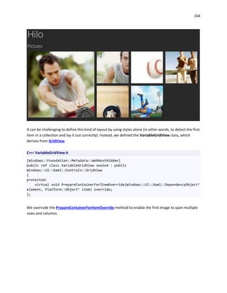164
It can be challenging to define this kind of layout by using styles alone (in other words, to detect the first
item in a collection and lay it out correctly). Instead, we defined the VariableGridView class, which
derives from GridView.
C++: VariableGridView.h
[Windows::Foundation::Metadata::WebHostHidden]
public ref class VariableGridView sealed : public
Windows::UI::Xaml::Controls::GridView
{
protected:
virtual void PrepareContainerForItemOverride(Windows::UI::Xaml::DependencyObject^
element, Platform::Object^ item) override;
};
We overrode the PrepareContainerForItemOverride method to enable the first image to span multiple
rows and columns.
 