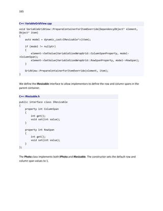 165
C++: VariableGridView.cpp
void VariableGridView::PrepareContainerForItemOverride(DependencyObject^ element,
Object^ item)
{
auto model = dynamic_cast<IResizable^>(item);
if (model != nullptr)
{
element->SetValue(VariableSizedWrapGrid::ColumnSpanProperty, model-
>ColumnSpan);
element->SetValue(VariableSizedWrapGrid::RowSpanProperty, model->RowSpan);
}
GridView::PrepareContainerForItemOverride(element, item);
}
We define the IResizable interface to allow implementors to define the row and column spans in the
parent container.
C++: IResizable.h
public interface class IResizable
{
property int ColumnSpan
{
int get();
void set(int value);
}
property int RowSpan
{
int get();
void set(int value);
}
};
The Photo class implements both IPhoto and IResizable. The constructor sets the default row and
column span values to 1.
 