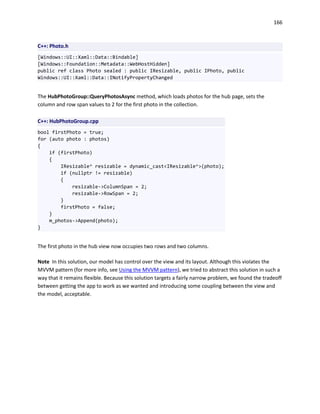 166
C++: Photo.h
[Windows::UI::Xaml::Data::Bindable]
[Windows::Foundation::Metadata::WebHostHidden]
public ref class Photo sealed : public IResizable, public IPhoto, public
Windows::UI::Xaml::Data::INotifyPropertyChanged
The HubPhotoGroup::QueryPhotosAsync method, which loads photos for the hub page, sets the
column and row span values to 2 for the first photo in the collection.
C++: HubPhotoGroup.cpp
bool firstPhoto = true;
for (auto photo : photos)
{
if (firstPhoto)
{
IResizable^ resizable = dynamic_cast<IResizable^>(photo);
if (nullptr != resizable)
{
resizable->ColumnSpan = 2;
resizable->RowSpan = 2;
}
firstPhoto = false;
}
m_photos->Append(photo);
}
The first photo in the hub view now occupies two rows and two columns.
Note In this solution, our model has control over the view and its layout. Although this violates the
MVVM pattern (for more info, see Using the MVVM pattern), we tried to abstract this solution in such a
way that it remains flexible. Because this solution targets a fairly narrow problem, we found the tradeoff
between getting the app to work as we wanted and introducing some coupling between the view and
the model, acceptable.
 