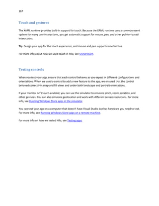 167
Touch and gestures
The XAML runtime provides built-in support for touch. Because the XAML runtime uses a common event
system for many user interactions, you get automatic support for mouse, pen, and other pointer-based
interactions.
Tip Design your app for the touch experience, and mouse and pen support come for free.
For more info about how we used touch in Hilo, see Using touch.
Testing controls
When you test your app, ensure that each control behaves as you expect in different configurations and
orientations. When we used a control to add a new feature to the app, we ensured that the control
behaved correctly in snap and fill views and under both landscape and portrait orientations.
If your monitor isn't touch-enabled, you can use the simulator to emulate pinch, zoom, rotation, and
other gestures. You can also simulate geolocation and work with different screen resolutions. For more
info, see Running Windows Store apps in the simulator.
You can test your app on a computer that doesn't have Visual Studio but has hardware you need to test.
For more info, see Running Windows Store apps on a remote machine.
For more info on how we tested Hilo, see Testing apps.
 