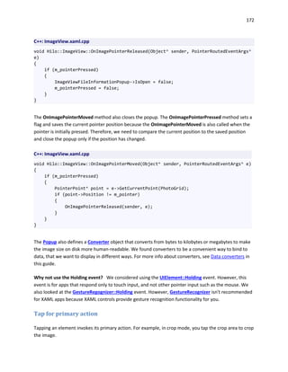 172
C++: ImageView.xaml.cpp
void Hilo::ImageView::OnImagePointerReleased(Object^ sender, PointerRoutedEventArgs^
e)
{
if (m_pointerPressed)
{
ImageViewFileInformationPopup->IsOpen = false;
m_pointerPressed = false;
}
}
The OnImagePointerMoved method also closes the popup. The OnImagePointerPressed method sets a
flag and saves the current pointer position because the OnImagePointerMoved is also called when the
pointer is initially pressed. Therefore, we need to compare the current position to the saved position
and close the popup only if the position has changed.
C++: ImageView.xaml.cpp
void Hilo::ImageView::OnImagePointerMoved(Object^ sender, PointerRoutedEventArgs^ e)
{
if (m_pointerPressed)
{
PointerPoint^ point = e->GetCurrentPoint(PhotoGrid);
if (point->Position != m_pointer)
{
OnImagePointerReleased(sender, e);
}
}
}
The Popup also defines a Converter object that converts from bytes to kilobytes or megabytes to make
the image size on disk more human-readable. We found converters to be a convenient way to bind to
data, that we want to display in different ways. For more info about converters, see Data converters in
this guide.
Why not use the Holding event? We considered using the UIElement::Holding event. However, this
event is for apps that respond only to touch input, and not other pointer input such as the mouse. We
also looked at the GestureRegognizer::Holding event. However, GestureRecognizer isn't recommended
for XAML apps because XAML controls provide gesture recognition functionality for you.
Tap for primary action
Tapping an element invokes its primary action. For example, in crop mode, you tap the crop area to crop
the image.
 
