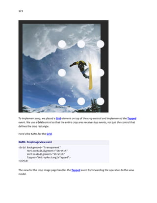 173
To implement crop, we placed a Grid element on top of the crop control and implemented the Tapped
event. We use a Grid control so that the entire crop area receives tap events, not just the control that
defines the crop rectangle.
Here's the XAML for the Grid.
XAML: CropImageView.xaml
<Grid Background="Transparent"
HorizontalAlignment="Stretch"
VerticalAlignment="Stretch"
Tapped="OnCropRectangleTapped">
</Grid>
The view for the crop image page handles the Tapped event by forwarding the operation to the view
model.
 