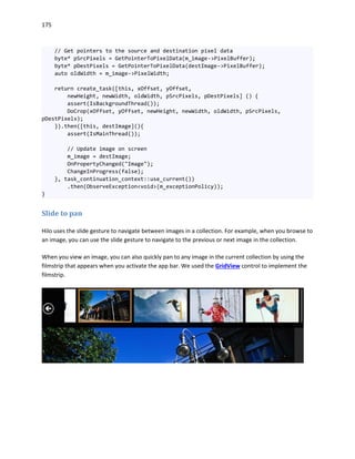 175
// Get pointers to the source and destination pixel data
byte* pSrcPixels = GetPointerToPixelData(m_image->PixelBuffer);
byte* pDestPixels = GetPointerToPixelData(destImage->PixelBuffer);
auto oldWidth = m_image->PixelWidth;
return create_task([this, xOffset, yOffset,
newHeight, newWidth, oldWidth, pSrcPixels, pDestPixels] () {
assert(IsBackgroundThread());
DoCrop(xOffset, yOffset, newHeight, newWidth, oldWidth, pSrcPixels,
pDestPixels);
}).then([this, destImage](){
assert(IsMainThread());
// Update image on screen
m_image = destImage;
OnPropertyChanged("Image");
ChangeInProgress(false);
}, task_continuation_context::use_current())
.then(ObserveException<void>(m_exceptionPolicy));
}
Slide to pan
Hilo uses the slide gesture to navigate between images in a collection. For example, when you browse to
an image, you can use the slide gesture to navigate to the previous or next image in the collection.
When you view an image, you can also quickly pan to any image in the current collection by using the
filmstrip that appears when you activate the app bar. We used the GridView control to implement the
filmstrip.
 