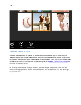 177
Pinch and stretch to zoom
Pinch and stretch gestures are not just for magnification, or performing "optical" zoom. Hilo uses
Semantic Zoom to help navigate between large sets of pictures. Semantic Zoom enables you to switch
between two different views of the same content. You typically have a main view of your content and a
second view that allows users to quickly navigate through it. (Read Adding SemanticZoom controls for
more info on Semantic Zoom.)
On the image browser page, when you zoom out, the view changes to a calendar-based view. The
calendar view highlights those months that contain photos. You can then zoom back in to the image-
based month view.
 