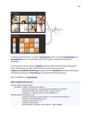 178
To implement Semantic Zoom, we used the SemanticZoom control. You provide ZoomedInView and
ZoomedOutView sections in your XAML to define the zoomed-in and zoomed-out behaviors,
respectively.
For the zoomed-in view, we display a GridView that binds to photo thumbnails that are grouped by
month. The grid view also shows a title (the month and year) for each group. The
ImageBrowserViewModel::MonthGroups property and Hilo's MonthGroup class define which photos
are displayed on the grid. The MonthGroup class also defines the title of the group.
Here's the XAML for the ZoomedInView.
XAML: ImageBrowserView.xaml
<SemanticZoom.ZoomedInView>
<GridView x:Name="MonthPhotosGridView"
AutomationProperties.AutomationId="MonthPhotosGridView"
AutomationProperties.Name="Month Grouped Photos"
ItemsSource="{Binding Source={StaticResource
MonthGroupedItemsViewSource}}"
ItemContainerStyle="{StaticResource HiloGridViewItemStyle}"
ItemClick="OnPhotoItemClicked"
IsItemClickEnabled="True"
Padding="116,0,40,46"
SelectedItem="{Binding SelectedItem, Mode=TwoWay}"
 