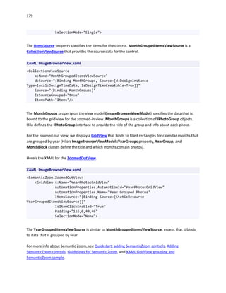179
SelectionMode="Single">
The ItemsSource property specifies the items for the control. MonthGroupedItemsViewSource is a
CollectionViewSource that provides the source data for the control.
XAML: ImageBrowserView.xaml
<CollectionViewSource
x:Name="MonthGroupedItemsViewSource"
d:Source="{Binding MonthGroups, Source={d:DesignInstance
Type=local:DesignTimeData, IsDesignTimeCreatable=True}}"
Source="{Binding MonthGroups}"
IsSourceGrouped="true"
ItemsPath="Items"/>
The MonthGroups property on the view model (ImageBrowserViewModel) specifies the data that is
bound to the grid view for the zoomed-in view. MonthGroups is a collection of IPhotoGroup objects.
Hilo defines the IPhotoGroup interface to provide the title of the group and info about each photo.
For the zoomed-out view, we display a GridView that binds to filled rectangles for calendar months that
are grouped by year (Hilo's ImageBrowserViewModel::YearGroups property, YearGroup, and
MonthBlock classes define the title and which months contain photos).
Here's the XAML for the ZoomedOutView.
XAML: ImageBrowserView.xaml
<SemanticZoom.ZoomedOutView>
<GridView x:Name="YearPhotosGridView"
AutomationProperties.AutomationId="YearPhotosGridView"
AutomationProperties.Name="Year Grouped Photos"
ItemsSource="{Binding Source={StaticResource
YearGroupedItemsViewSource}}"
IsItemClickEnabled="True"
Padding="116,0,40,46"
SelectionMode="None">
The YearGroupedItemsViewSource is similar to MonthGroupedItemsViewSource, except that it binds
to data that is grouped by year.
For more info about Semantic Zoom, see Quickstart: adding SemanticZoom controls, Adding
SemanticZoom controls, Guidelines for Semantic Zoom, and XAML GridView grouping and
SemanticZoom sample.
 