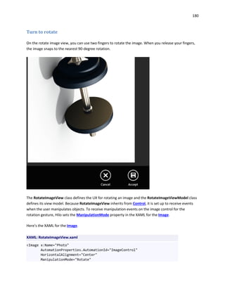 180
Turn to rotate
On the rotate image view, you can use two fingers to rotate the image. When you release your fingers,
the image snaps to the nearest 90-degree rotation.
The RotateImageView class defines the UX for rotating an image and the RotateImageViewModel class
defines its view model. Because RotateImageView inherits from Control, it is set up to receive events
when the user manipulates objects. To receive manipulation events on the image control for the
rotation gesture, Hilo sets the ManipulationMode property in the XAML for the Image.
Here's the XAML for the Image.
XAML: RotateImageView.xaml
<Image x:Name="Photo"
AutomationProperties.AutomationId="ImageControl"
HorizontalAlignment="Center"
ManipulationMode="Rotate"
 
