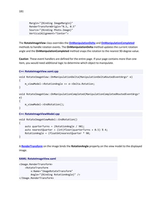 181
Margin="{Binding ImageMargin}"
RenderTransformOrigin="0.5, 0.5"
Source="{Binding Photo.Image}"
VerticalAlignment="Center">
The RotateImageView class overrides the OnManipulationDelta and OnManipulationCompleted
methods to handle rotation events. The OnManipulationDelta method updates the current rotation
angle and the OnManipulationCompleted method snaps the rotation to the nearest 90-degree value.
Caution These event handlers are defined for the entire page. If your page contains more than one
item, you would need additional logic to determine which object to manipulate.
C++: RotateImageView.xaml.cpp
void RotateImageView::OnManipulationDelta(ManipulationDeltaRoutedEventArgs^ e)
{
m_viewModel->RotationAngle += e->Delta.Rotation;
}
void RotateImageView::OnManipulationCompleted(ManipulationCompletedRoutedEventArgs^
e)
{
m_viewModel->EndRotation();
}
C++: RotateImageViewModel.cpp
void RotateImageViewModel::EndRotation()
{
auto quarterTurns = (RotationAngle / 90);
auto nearestQuarter = (int)floor(quarterTurns + 0.5) % 4;
RotationAngle = (float64)nearestQuarter * 90;
}
A RenderTransform on the image binds the RotationAngle property on the view model to the displayed
image.
XAML: RotateImageView.xaml
<Image.RenderTransform>
<RotateTransform
x:Name="ImageRotateTransform"
Angle="{Binding RotationAngle}" />
</Image.RenderTransform>
 