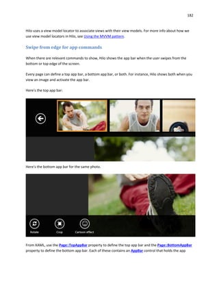 182
Hilo uses a view model locator to associate views with their view models. For more info about how we
use view model locators in Hilo, see Using the MVVM pattern.
Swipe from edge for app commands
When there are relevant commands to show, Hilo shows the app bar when the user swipes from the
bottom or top edge of the screen.
Every page can define a top app bar, a bottom app bar, or both. For instance, Hilo shows both when you
view an image and activate the app bar.
Here's the top app bar:
Here's the bottom app bar for the same photo.
From XAML, use the Page::TopAppBar property to define the top app bar and the Page::BottomAppBar
property to define the bottom app bar. Each of these contains an AppBar control that holds the app
 