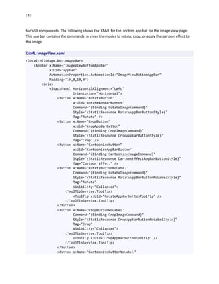183
bar's UI components. The following shows the XAML for the bottom app bar for the image view page.
This app bar contains the commands to enter the modes to rotate, crop, or apply the cartoon effect to
the image.
XAML: ImageView.xaml
<local:HiloPage.BottomAppBar>
<AppBar x:Name="ImageViewBottomAppBar"
x:Uid="AppBar"
AutomationProperties.AutomationId="ImageViewBottomAppBar"
Padding="10,0,10,0">
<Grid>
<StackPanel HorizontalAlignment="Left"
Orientation="Horizontal">
<Button x:Name="RotateButton"
x:Uid="RotateAppBarButton"
Command="{Binding RotateImageCommand}"
Style="{StaticResource RotateAppBarButtonStyle}"
Tag="Rotate" />
<Button x:Name="CropButton"
x:Uid="CropAppBarButton"
Command="{Binding CropImageCommand}"
Style="{StaticResource CropAppBarButtonStyle}"
Tag="Crop" />
<Button x:Name="CartoonizeButton"
x:Uid="CartoonizeAppBarButton"
Command="{Binding CartoonizeImageCommand}"
Style="{StaticResource CartoonEffectAppBarButtonStyle}"
Tag="Cartoon effect" />
<Button x:Name="RotateButtonNoLabel"
Command="{Binding RotateImageCommand}"
Style="{StaticResource RotateAppBarButtonNoLabelStyle}"
Tag="Rotate"
Visibility="Collapsed">
<ToolTipService.ToolTip>
<ToolTip x:Uid="RotateAppBarButtonToolTip" />
</ToolTipService.ToolTip>
</Button>
<Button x:Name="CropButtonNoLabel"
Command="{Binding CropImageCommand}"
Style="{StaticResource CropAppBarButtonNoLabelStyle}"
Tag="Crop"
Visibility="Collapsed">
<ToolTipService.ToolTip>
<ToolTip x:Uid="CropAppBarButtonToolTip" />
</ToolTipService.ToolTip>
</Button>
<Button x:Name="CartoonizeButtonNoLabel"
 