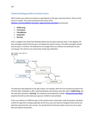 187
Understanding possible execution states
Which events occur when you activate an app depends on the app’s execution history. There are five
cases to consider. The cases correspond to the values of the
Windows::ActivationModel::Activation::ApplicationExecutionState enumeration.
 NotRunning
 Terminated
 ClosedByUser
 Suspended
 Running
Here’s a diagram that shows how Windows determines the app’s execution state. In the diagram, the
blue rectangles indicate that the app is not loaded into system memory. The white rectangles indicate
that the app is in memory. The dashed arcs are changes that occur without any notification to your
running app. The solid arcs are actions that include app notification.
The execution state depends on the app’s history. For example, when the user launches the app for the
first time after installing it or after restarting Windows, the previous execution state is NotRunning, and
the state after activation is Running. The activation event arguments include a PreviousExecutionState
property that tells you the state your app was in before it was activated.
If the user switches to a different app or if the system enters a low power mode of operation, Windows
notifies the app that it is being suspended. At this time, you must save the navigation state and all user
data that represents the user’s session. You should also free exclusive system resources such as open
files and network connections.
 