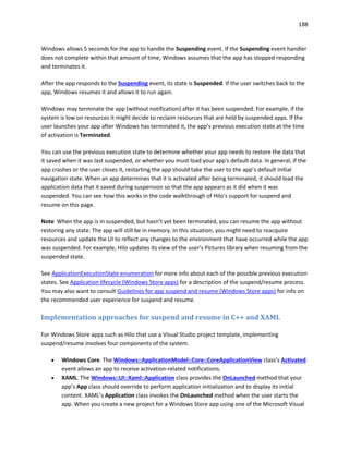 188
Windows allows 5 seconds for the app to handle the Suspending event. If the Suspending event handler
does not complete within that amount of time, Windows assumes that the app has stopped responding
and terminates it.
After the app responds to the Suspending event, its state is Suspended. If the user switches back to the
app, Windows resumes it and allows it to run again.
Windows may terminate the app (without notification) after it has been suspended. For example, if the
system is low on resources it might decide to reclaim resources that are held by suspended apps. If the
user launches your app after Windows has terminated it, the app’s previous execution state at the time
of activation is Terminated.
You can use the previous execution state to determine whether your app needs to restore the data that
it saved when it was last suspended, or whether you must load your app's default data. In general, if the
app crashes or the user closes it, restarting the app should take the user to the app’s default initial
navigation state. When an app determines that it is activated after being terminated, it should load the
application data that it saved during suspension so that the app appears as it did when it was
suspended. You can see how this works in the code walkthrough of Hilo's support for suspend and
resume on this page.
Note When the app is in suspended, but hasn’t yet been terminated, you can resume the app without
restoring any state. The app will still be in memory. In this situation, you might need to reacquire
resources and update the UI to reflect any changes to the environment that have occurred while the app
was suspended. For example, Hilo updates its view of the user's Pictures library when resuming from the
suspended state.
See ApplicationExecutionState enumeration for more info about each of the possible previous execution
states. See Application lifecycle (Windows Store apps) for a description of the suspend/resume process.
You may also want to consult Guidelines for app suspend and resume (Windows Store apps) for info on
the recommended user experience for suspend and resume.
Implementation approaches for suspend and resume in C++ and XAML
For Windows Store apps such as Hilo that use a Visual Studio project template, implementing
suspend/resume involves four components of the system.
 Windows Core. The Windows::ApplicationModel::Core::CoreApplicationView class’s Activated
event allows an app to receive activation-related notifications.
 XAML. The Windows::UI::Xaml::Application class provides the OnLaunched method that your
app’s App class should override to perform application initialization and to display its initial
content. XAML’s Application class invokes the OnLaunched method when the user starts the
app. When you create a new project for a Windows Store app using one of the Microsoft Visual
 