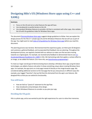 19
Designing Hilo's UX (Windows Store apps using C++ and
XAML)
Summary
 Focus on the UX and not on what features the app will have.
 Use storyboards to quickly iterate on the UX.
 Use standard Windows features to provide a UX that is consistent with other apps. Also validate
the UX with the guidelines index for Windows Store apps.
The document Planning Windows Store apps suggests design guidelines to follow. Here we explain the
design process for the Hilo C++ sample app UX and the Windows 8 features that we will use as part of
the app. You might want to read Index of UX guidelines for Windows Store apps before you read this
document.
The planning process was iterative. We brainstormed the experience goals, ran them past UX designers
and customers, gathered feedback, and incorporated that feedback into our planning. Throughout the
development process, we regularly checked with our advisors to make sure that we were moving
towards our original goals. For example, we received early feedback to demonstrate how to use C++
Accelerated Massive Parallelism (C++ AMP) in Hilo. We had existing code that applies a cartoon effect to
an image, so we added this feature. (For more info, see Asynchronous programming.)
To meet our larger overall goal of demonstrating how to develop a Windows Store app using the latest
technologies, we added a feature only when it shows something unique about creating Windows Store
apps. For example, the app starts on a hub page instead of directly on the image browser page. We
considered adding additional sections to the hub page that let you view pictures in different ways (for
example, your tagged "favorites"). But we felt that this distracted from the app's core features. We
designed Hilo so that you can extend its functionality.
You will learn
 How we tied our "great at" statement to the app flow.
 How storyboards and prototypes drive design.
 Which Windows 8 features to consider as you plan your app.
Deciding the UX goals
Hilo is a photo app, and so we wanted to pick the right experiences for users to relive their memories.
 