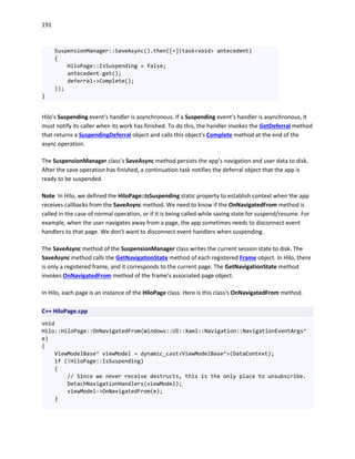 191
SuspensionManager::SaveAsync().then([=](task<void> antecedent)
{
HiloPage::IsSuspending = false;
antecedent.get();
deferral->Complete();
});
}
Hilo's Suspending event’s handler is asynchronous. If a Suspending event’s handler is asynchronous, it
must notify its caller when its work has finished. To do this, the handler invokes the GetDeferral method
that returns a SuspendingDeferral object and calls this object's Complete method at the end of the
async operation.
The SuspensionManager class’s SaveAsync method persists the app’s navigation and user data to disk.
After the save operation has finished, a continuation task notifies the deferral object that the app is
ready to be suspended.
Note In Hilo, we defined the HiloPage::IsSuspending static property to establish context when the app
receives callbacks from the SaveAsync method. We need to know if the OnNavigatedFrom method is
called in the case of normal operation, or if it is being called while saving state for suspend/resume. For
example, when the user navigates away from a page, the app sometimes needs to disconnect event
handlers to that page. We don't want to disconnect event handlers when suspending.
The SaveAsync method of the SuspensionManager class writes the current session state to disk. The
SaveAsync method calls the GetNavigationState method of each registered Frame object. In Hilo, there
is only a registered frame, and it corresponds to the current page. The GetNavigationState method
invokes OnNavigatedFrom method of the frame’s associated page object.
In Hilo, each page is an instance of the HiloPage class. Here is this class's OnNavigatedFrom method.
C++ HiloPage.cpp
void
Hilo::HiloPage::OnNavigatedFrom(Windows::UI::Xaml::Navigation::NavigationEventArgs^
e)
{
ViewModelBase^ viewModel = dynamic_cast<ViewModelBase^>(DataContext);
if (!HiloPage::IsSuspending)
{
// Since we never receive destructs, this is the only place to unsubscribe.
DetachNavigationHandlers(viewModel);
viewModel->OnNavigatedFrom(e);
}
 