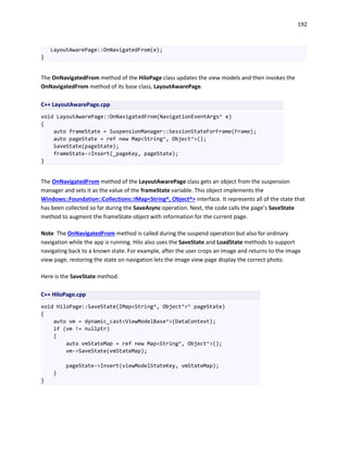 192
LayoutAwarePage::OnNavigatedFrom(e);
}
The OnNavigatedFrom method of the HiloPage class updates the view models and then invokes the
OnNavigatedFrom method of its base class, LayoutAwarePage.
C++ LayoutAwarePage.cpp
void LayoutAwarePage::OnNavigatedFrom(NavigationEventArgs^ e)
{
auto frameState = SuspensionManager::SessionStateForFrame(Frame);
auto pageState = ref new Map<String^, Object^>();
SaveState(pageState);
frameState->Insert(_pageKey, pageState);
}
The OnNavigatedFrom method of the LayoutAwarePage class gets an object from the suspension
manager and sets it as the value of the frameState variable. This object implements the
Windows::Foundation::Collections::IMap<String^, Object^> interface. It represents all of the state that
has been collected so far during the SaveAsync operation. Next, the code calls the page’s SaveState
method to augment the frameState object with information for the current page.
Note The OnNavigatedFrom method is called during the suspend operation but also for ordinary
navigation while the app is running. Hilo also uses the SaveState and LoadState methods to support
navigating back to a known state. For example, after the user crops an image and returns to the image
view page, restoring the state on navigation lets the image view page display the correct photo.
Here is the SaveState method.
C++ HiloPage.cpp
void HiloPage::SaveState(IMap<String^, Object^>^ pageState)
{
auto vm = dynamic_cast<ViewModelBase^>(DataContext);
if (vm != nullptr)
{
auto vmStateMap = ref new Map<String^, Object^>();
vm->SaveState(vmStateMap);
pageState->Insert(viewModelStateKey, vmStateMap);
}
}
 