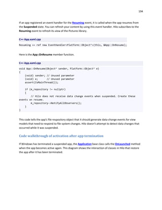 194
If an app registered an event handler for the Resuming event, it is called when the app resumes from
the Suspended state. You can refresh your content by using this event handler. Hilo subscribes to the
Resuming event to refresh its view of the Pictures library.
C++ App.xaml.cpp
Resuming += ref new EventHandler<Platform::Object^>(this, &App::OnResume);
Here is the App::OnResume member function.
C++ App.xaml.cpp
void App::OnResume(Object^ sender, Platform::Object^ e)
{
(void) sender; // Unused parameter
(void) e; // Unused parameter
assert(IsMainThread());
if (m_repository != nullptr)
{
// Hilo does not receive data change events when suspended. Create these
events on resume.
m_repository->NotifyAllObservers();
}
}
This code tells the app's file respository object that it should generate data-change events for view
models that need to respond to file system changes. Hilo doesn't attempt to detect data changes that
occurred while it was suspended.
Code walkthrough of activation after app termination
If Windows has terminated a suspended app, the Application base class calls the OnLaunched method
when the app becomes active again. This diagram shows the interaction of classes in Hilo that restore
the app after it has been terminated.
 