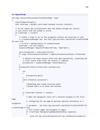 196
C++: App.xaml.cpp
void App::OnLaunched(LaunchActivatedEventArgs^ args)
{
assert(IsMainThread());
auto rootFrame = dynamic_cast<Frame^>(Window::Current->Content);
// Do not repeat app initialization when the Window already has content,
// just ensure that the window is active
if (rootFrame == nullptr)
{
// Create a Frame to act as the navigation context and associate it with
// a SuspensionManager key. See http://go.microsoft.com/fwlink/?LinkId=267280
for more info
// on Hilo's implementation of suspend/resume.
rootFrame = ref new Frame();
SuspensionManager::RegisterFrame(rootFrame, "AppFrame");
auto prerequisite = task<void>([](){});
if (args->PreviousExecutionState == ApplicationExecutionState::Terminated)
{
// Restore the saved session state only when appropriate, scheduling the
// final launch steps after the restore is complete
prerequisite = SuspensionManager::RestoreAsync();
}
prerequisite.then([=](task<void> prerequisite)
{
try
{
prerequisite.get();
}
catch (Platform::Exception^)
{
//Something went wrong restoring state.
//Assume there is no state and continue
}
if (rootFrame->Content == nullptr)
{
// When the navigation stack isn't restored navigate to the first
page,
// configuring the new page by passing required information as a
navigation
// parameter. See http://go.microsoft.com/fwlink/?LinkId=267278 for
a walkthrough of how
// Hilo creates pages and navigates to pages.
if (!rootFrame->Navigate(TypeName(MainHubView::typeid)))
{
throw ref new FailureException((ref new LocalResourceLoader())-
 