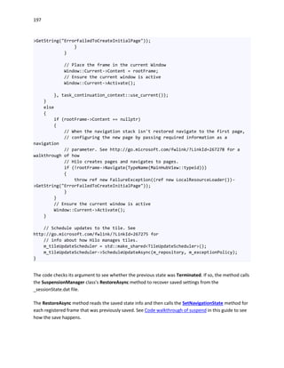 197
>GetString("ErrorFailedToCreateInitialPage"));
}
}
// Place the frame in the current Window
Window::Current->Content = rootFrame;
// Ensure the current window is active
Window::Current->Activate();
}, task_continuation_context::use_current());
}
else
{
if (rootFrame->Content == nullptr)
{
// When the navigation stack isn't restored navigate to the first page,
// configuring the new page by passing required information as a
navigation
// parameter. See http://go.microsoft.com/fwlink/?LinkId=267278 for a
walkthrough of how
// Hilo creates pages and navigates to pages.
if (!rootFrame->Navigate(TypeName(MainHubView::typeid)))
{
throw ref new FailureException((ref new LocalResourceLoader())-
>GetString("ErrorFailedToCreateInitialPage"));
}
}
// Ensure the current window is active
Window::Current->Activate();
}
// Schedule updates to the tile. See
http://go.microsoft.com/fwlink/?LinkId=267275 for
// info about how Hilo manages tiles.
m_tileUpdateScheduler = std::make_shared<TileUpdateScheduler>();
m_tileUpdateScheduler->ScheduleUpdateAsync(m_repository, m_exceptionPolicy);
}
The code checks its argument to see whether the previous state was Terminated. If so, the method calls
the SuspensionManager class's RestoreAsync method to recover saved settings from the
_sessionState.dat file.
The RestoreAsync method reads the saved state info and then calls the SetNavigationState method for
each registered frame that was previously saved. See Code walkthrough of suspend in this guide to see
how the save happens.
 
