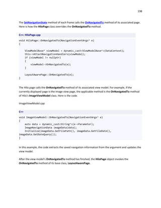 198
The SetNavigationState method of each frame calls the OnNavigatedTo method of its associated page.
Here is how the HiloPage class overrides the OnNavigatedTo method.
C++: HiloPage.cpp
void HiloPage::OnNavigatedTo(NavigationEventArgs^ e)
{
ViewModelBase^ viewModel = dynamic_cast<ViewModelBase^>(DataContext);
this->AttachNavigationHandlers(viewModel);
if (viewModel != nullptr)
{
viewModel->OnNavigatedTo(e);
}
LayoutAwarePage::OnNavigatedTo(e);
}
The Hilo page calls the OnNavigatedTo method of its associated view model. For example, if the
currently displayed page is the image view page, the applicable method is the OnNavigatedTo method
of Hilo's ImageViewModel class. Here is the code.
ImageViewModel.cpp
C++
void ImageViewModel::OnNavigatedTo(NavigationEventArgs^ e)
{
auto data = dynamic_cast<String^>(e->Parameter);
ImageNavigationData imageData(data);
Initialize(imageData.GetFilePath(), imageData.GetFileDate(),
imageData.GetDateQuery());
}
In this example, the code extracts the saved navigation information from the argument and updates the
view model.
After the view model's OnNavigatedTo method has finished, the HiloPage object invokes the
OnNavigatedTo method of its base class, LayoutAwarePage.
 