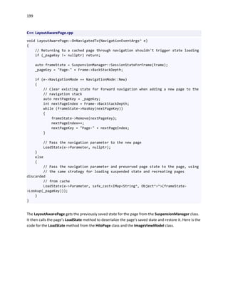 199
C++: LayoutAwarePage.cpp
void LayoutAwarePage::OnNavigatedTo(NavigationEventArgs^ e)
{
// Returning to a cached page through navigation shouldn't trigger state loading
if (_pageKey != nullptr) return;
auto frameState = SuspensionManager::SessionStateForFrame(Frame);
_pageKey = "Page-" + Frame->BackStackDepth;
if (e->NavigationMode == NavigationMode::New)
{
// Clear existing state for forward navigation when adding a new page to the
// navigation stack
auto nextPageKey = _pageKey;
int nextPageIndex = Frame->BackStackDepth;
while (frameState->HasKey(nextPageKey))
{
frameState->Remove(nextPageKey);
nextPageIndex++;
nextPageKey = "Page-" + nextPageIndex;
}
// Pass the navigation parameter to the new page
LoadState(e->Parameter, nullptr);
}
else
{
// Pass the navigation parameter and preserved page state to the page, using
// the same strategy for loading suspended state and recreating pages
discarded
// from cache
LoadState(e->Parameter, safe_cast<IMap<String^, Object^>^>(frameState-
>Lookup(_pageKey)));
}
}
The LayoutAwarePage gets the previously saved state for the page from the SuspensionManager class.
It then calls the page's LoadState method to deserialize the page's saved state and restore it. Here is the
code for the LoadState method from the HiloPage class and the ImageViewModel class.
 