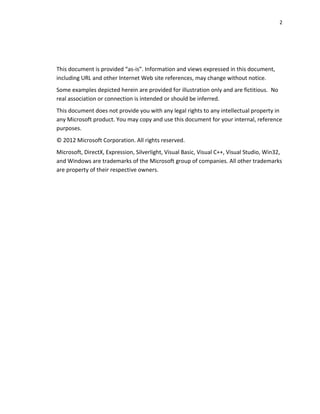 2
This document is provided “as-is”. Information and views expressed in this document,
including URL and other Internet Web site references, may change without notice.
Some examples depicted herein are provided for illustration only and are fictitious. No
real association or connection is intended or should be inferred.
This document does not provide you with any legal rights to any intellectual property in
any Microsoft product. You may copy and use this document for your internal, reference
purposes.
© 2012 Microsoft Corporation. All rights reserved.
Microsoft, DirectX, Expression, Silverlight, Visual Basic, Visual C++, Visual Studio, Win32,
and Windows are trademarks of the Microsoft group of companies. All other trademarks
are property of their respective owners.
 
