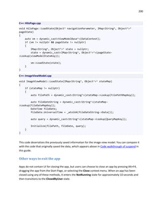 200
C++: HiloPage.cpp
void HiloPage::LoadState(Object^ navigationParameter, IMap<String^, Object^>^
pageState)
{
auto vm = dynamic_cast<ViewModelBase^>(DataContext);
if (vm != nullptr && pageState != nullptr)
{
IMap<String^, Object^>^ state = nullptr;
state = dynamic_cast<IMap<String^, Object^>^>(pageState-
>Lookup(viewModelStateKey));
vm->LoadState(state);
}
}
C++: ImageViewModel.cpp
void ImageViewModel::LoadState(IMap<String^, Object^>^ stateMap)
{
if (stateMap != nullptr)
{
auto filePath = dynamic_cast<String^>(stateMap->Lookup(FilePathMapKey));
auto fileDateString = dynamic_cast<String^>(stateMap-
>Lookup(FileDateMapKey));
DateTime fileDate;
fileDate.UniversalTime = _wtoi64(fileDateString->Data());
auto query = dynamic_cast<String^>(stateMap->Lookup(QueryMapKey));
Initialize(filePath, fileDate, query);
}
}
This code deserializes the previously saved information for the image view model. You can compare it
with the code that originally saved the data, which appears above in Code walkthrough of suspend in
this guide.
Other ways to exit the app
Apps do not contain UI for closing the app, but users can choose to close an app by pressing Alt+F4,
dragging the app from the Start Page, or selecting the Close context menu. When an app has been
closed using any of these methods, it enters the NotRunning state for approximately 10 seconds and
then transitions to the ClosedByUser state.
 