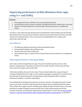 202
Improving performance in Hilo (Windows Store apps
using C++ and XAML)
Summary
 Actual app performance is different from perceived app performance.
 Use performance tools to measure, evaluate, and target performance-related issues in your app.
 Keep the UI thread unblocked by running compute-intensive operations on a background
thread.
The Hilo C++ team spent time learning what works and what doesn't when building a fast and fluid app.
We identified areas in the app that we needed to improve perceived performance and where we had to
improve the actual performance. Here are some tips and coding guidelines for creating a well-
performing, responsive app.
You will learn
 The differences between performance and perceived performance.
 Recommended strategies when profiling an app.
 Tips that help create a fast and fluid app.
 How to keep the app's UI responsive by running compute-intensive operations on a background
thread.
Improving performance with app profiling
Users have a number of expectations for apps. They want immediate responses to touch, clicks,
gestures, and key-presses. They expect animations to be smooth and fluid, and that users will never
have to wait for the app to catch up with them.
Performance problems show up in various ways. They can reduce battery life, cause panning and
scrolling to lag behind the user’s finger, or even make the app appear unresponsive for a period of time.
One technique for determining where code optimizations have the greatest effect in reducing
performance problems is to perform app profiling.
The profiling tools for Windows Store apps let you measure, evaluate, and target performance-related
issues in your code. The profiler collects timing info for apps by using a sampling method that collects
CPU call stack info at regular intervals. Profiling reports display info about the performance of your app
and help you navigate through the execution paths of your code and the execution cost of your
functions so that you can find the best opportunities for optimization. For more info see How to profile
Visual C++, Visual C#, and Visual Basic code in Windows Store apps on a local machine. To see how to
 